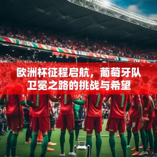 欧洲杯征程启航，葡萄牙队卫冕之路的挑战与希望