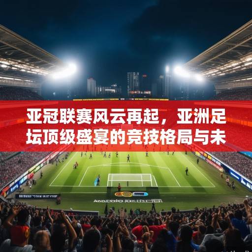 亚冠联赛风云再起，亚洲足坛顶级盛宴的竞技格局与未来展望