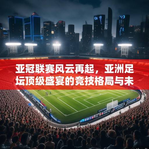 亚冠联赛风云再起，亚洲足坛顶级盛宴的竞技格局与未来展望