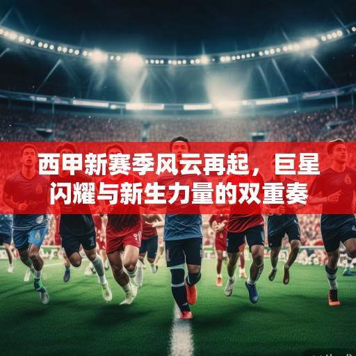 西甲新赛季风云再起，巨星闪耀与新生力量的双重奏