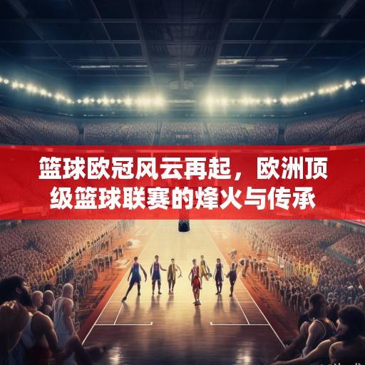篮球欧冠风云再起，欧洲顶级篮球联赛的烽火与传承