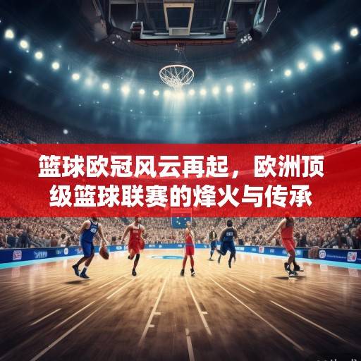 篮球欧冠风云再起，欧洲顶级篮球联赛的烽火与传承