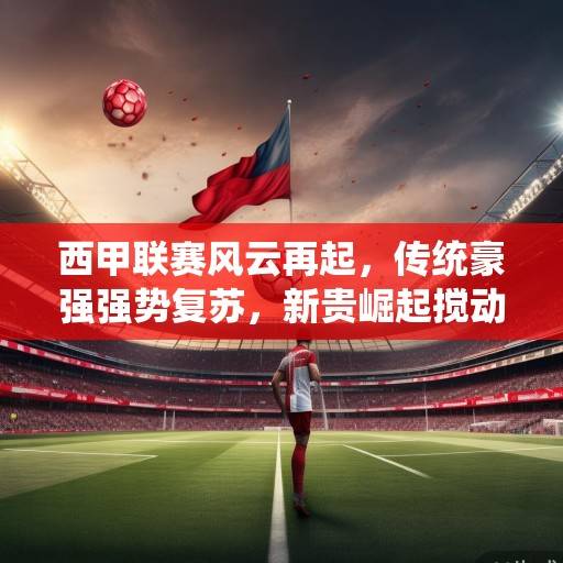 西甲联赛风云再起，传统豪强强势复苏，新贵崛起搅动格局