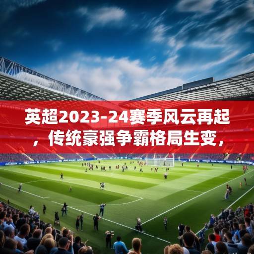 英超2023-24赛季风云再起，传统豪强争霸格局生变，黑马军团崛起搅动争冠格局