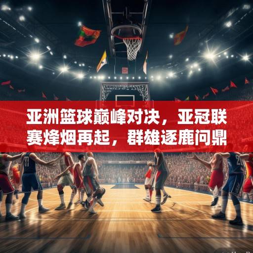 亚洲篮球巅峰对决，亚冠联赛烽烟再起，群雄逐鹿问鼎王座