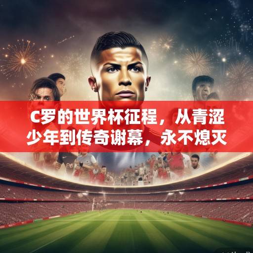 C罗的世界杯征程,从青涩少年到传奇谢幕,永不熄灭的斗志之光 C罗的世界杯征程,从青涩少年到传奇谢幕,永不熄灭的斗志之光