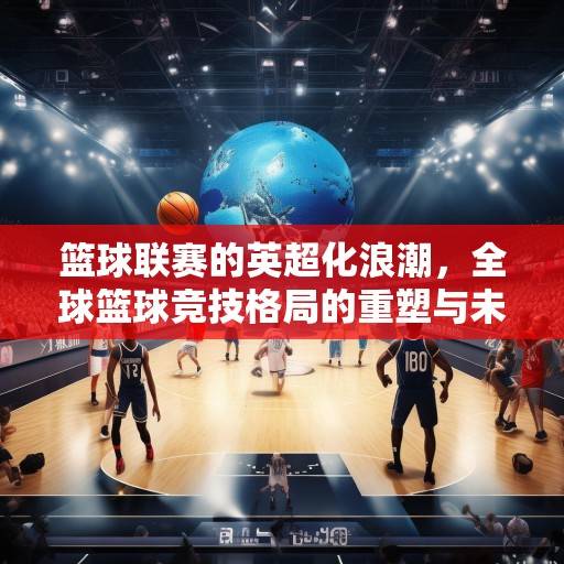 篮球联赛的英超化浪潮，全球篮球竞技格局的重塑与未来展望