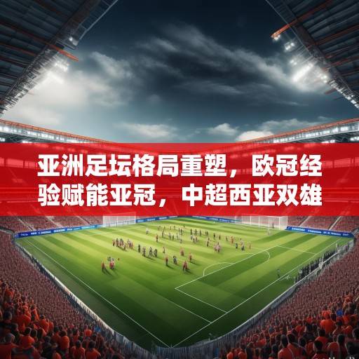 亚洲足坛格局重塑，欧冠经验赋能亚冠，中超西亚双雄竞逐新王座