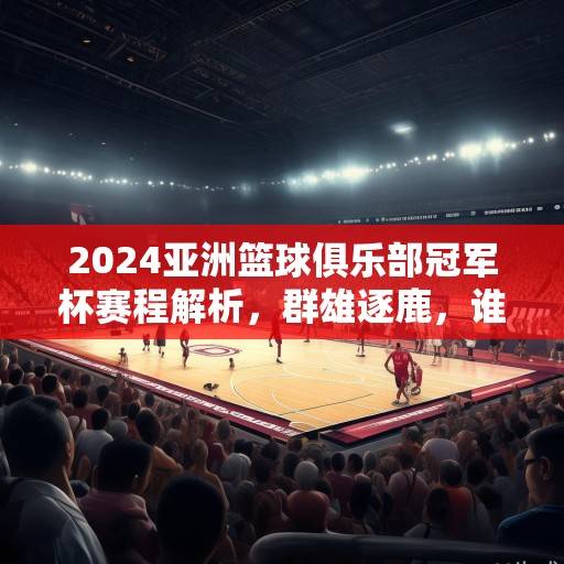 2024亚洲篮球俱乐部冠军杯赛程解析，群雄逐鹿，谁将问鼎亚洲之巅