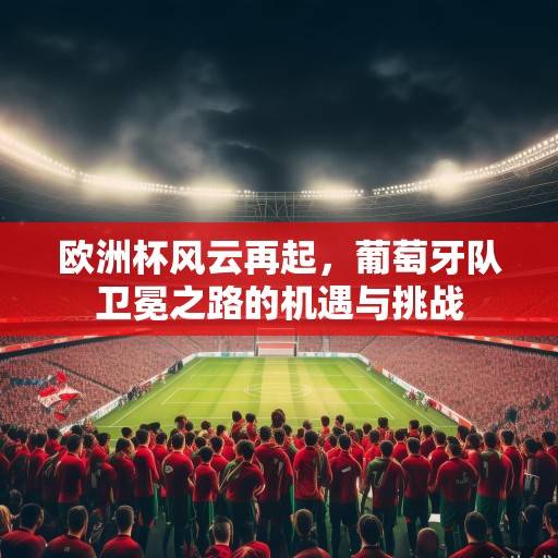 欧洲杯风云再起,葡萄牙队卫冕之路的机遇与挑战 欧洲杯风云再起,葡萄牙队卫冕之路的机遇与挑战