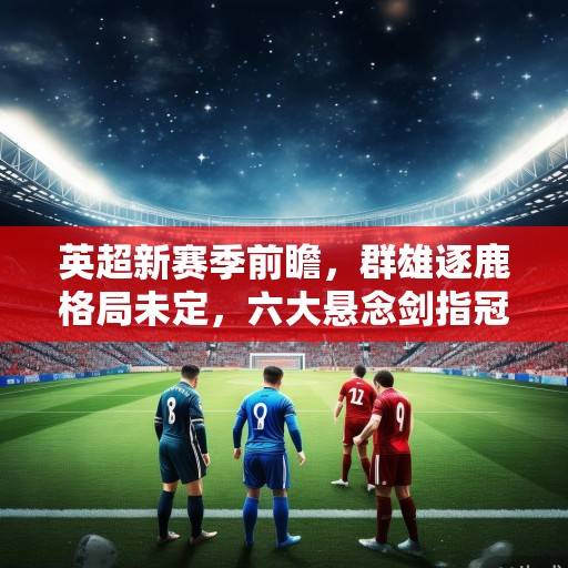 英超新赛季前瞻，群雄逐鹿格局未定，六大悬念剑指冠军归属