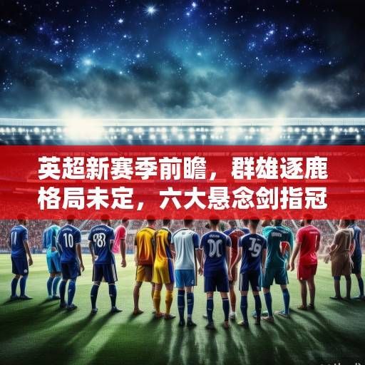 英超新赛季前瞻，群雄逐鹿格局未定，六大悬念剑指冠军归属