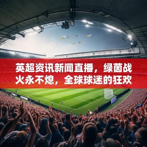 英超资讯新闻直播，绿茵战火永不熄，全球球迷的狂欢盛宴
