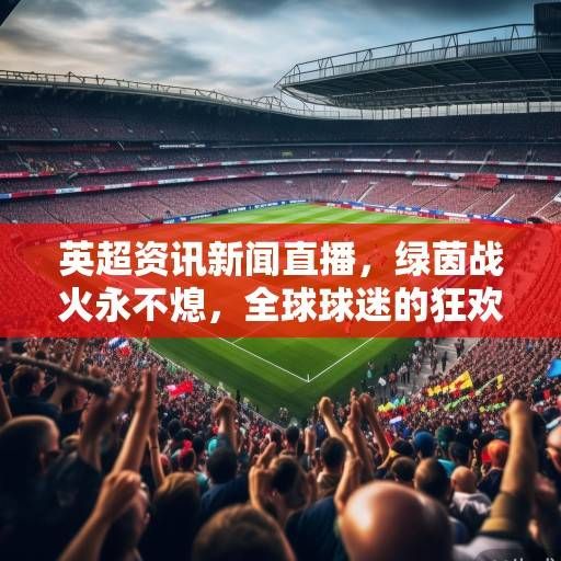 英超资讯新闻直播,绿茵战火永不熄,全球球迷的狂欢盛宴 英超资讯新闻直播,绿茵战火永不熄,全球球迷的狂欢盛宴