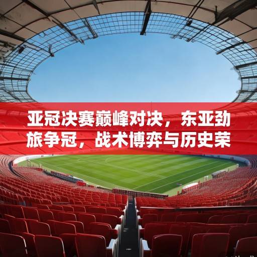 亚冠决赛巅峰对决，东亚劲旅争冠，战术博弈与历史荣耀的终极碰撞