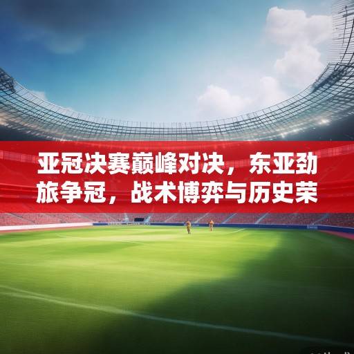 亚冠决赛巅峰对决,东亚劲旅争冠,战术博弈与历史荣耀的终极碰撞 亚冠决赛巅峰对决,东亚劲旅争冠,战术博弈与历史荣耀的终极碰撞