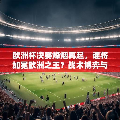 欧洲杯决赛烽烟再起，谁将加冕欧洲之王？战术博弈与历史恩怨交织的巅峰对决