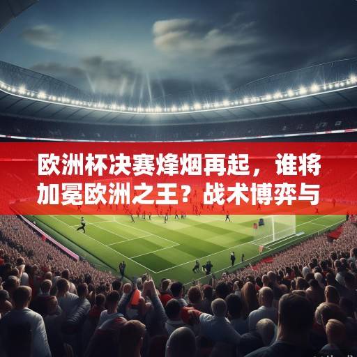 欧洲杯决赛烽烟再起，谁将加冕欧洲之王？战术博弈与历史恩怨交织的巅峰对决