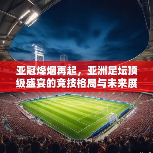 亚冠烽烟再起,亚洲足坛顶级盛宴的竞技格局与未来展望 亚冠烽烟再起,亚洲足坛顶级盛宴的竞技格局与未来展望