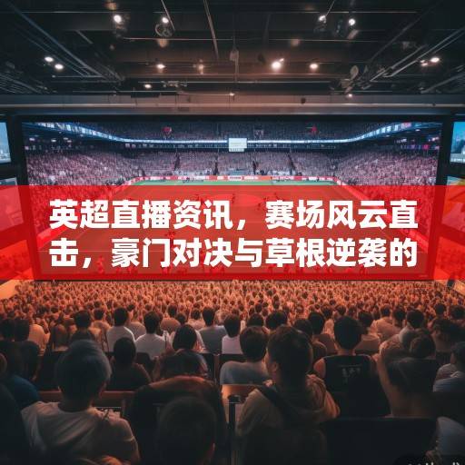 英超直播资讯，赛场风云直击，豪门对决与草根逆袭的激情盛宴