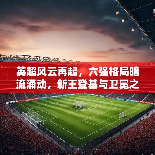 英超风云再起，六强格局暗流涌动，新王登基与卫冕之路的激烈角逐