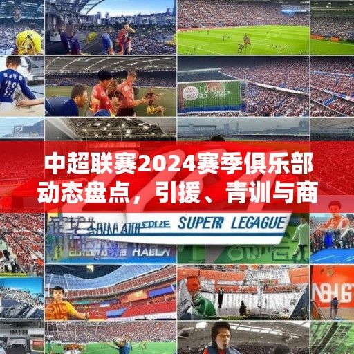 中超联赛2024赛季俱乐部动态盘点，引援、青训与商业化多维发展
