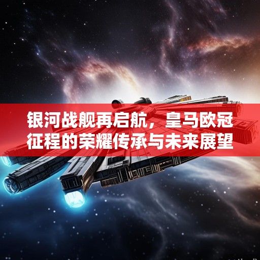 银河战舰再启航,皇马欧冠征程的荣耀传承与未来展望 银河战舰再启航,皇马欧冠征程的荣耀传承与未来展望