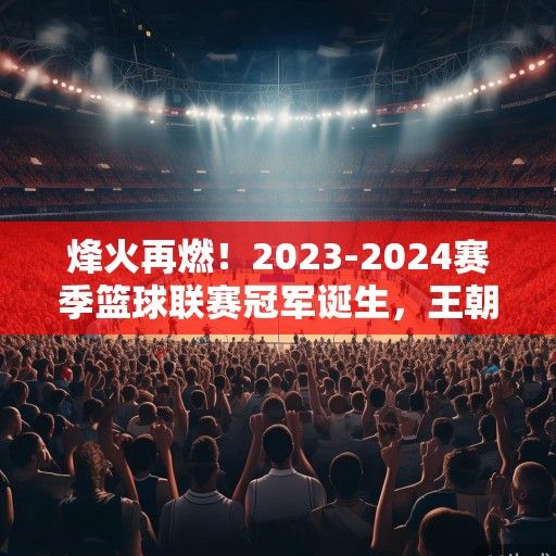 烽火再燃！2023-2024赛季篮球联赛冠军诞生，王朝新篇或就此开启