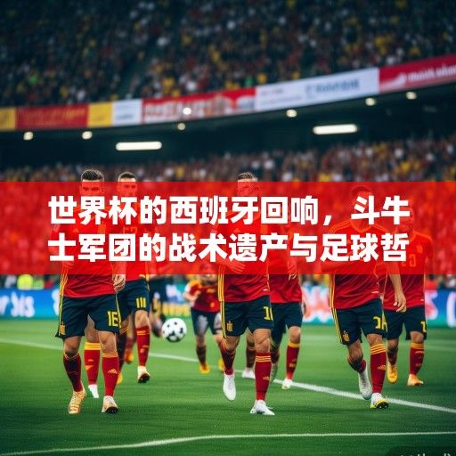 世界杯的西班牙回响，斗牛士军团的战术遗产与足球哲学