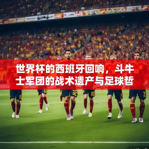 世界杯的西班牙回响，斗牛士军团的战术遗产与足球哲学