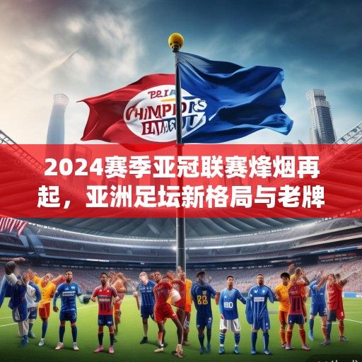 2024赛季亚冠联赛烽烟再起，亚洲足坛新格局与老牌劲旅的复兴之路