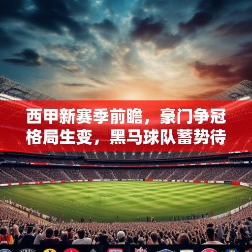 西甲新赛季前瞻，豪门争冠格局生变，黑马球队蓄势待发