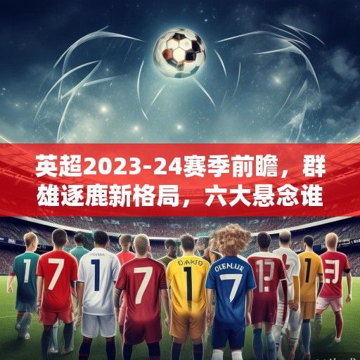 英超2023-24赛季前瞻，群雄逐鹿新格局，六大悬念谁能解？