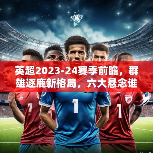 英超2023-24赛季前瞻,群雄逐鹿新格局,六大悬念谁能解? 英超2023-24赛季前瞻,群雄逐鹿新格局,六大悬念谁能解?