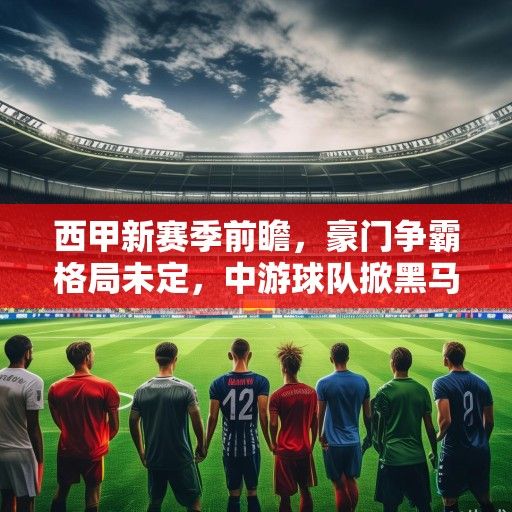 西甲新赛季前瞻，豪门争霸格局未定，中游球队掀黑马狂潮