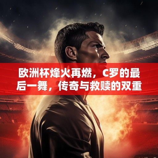欧洲杯烽火再燃，C罗的最后一舞，传奇与救赎的双重奏