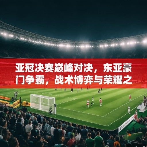 亚冠决赛巅峰对决，东亚豪门争霸，战术博弈与荣耀之争引爆亚洲足坛