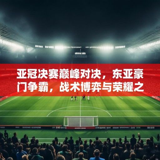 亚冠决赛巅峰对决，东亚豪门争霸，战术博弈与荣耀之争引爆亚洲足坛