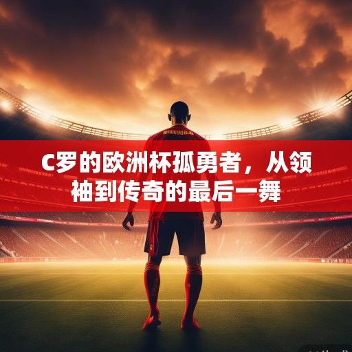 C罗的欧洲杯孤勇者，从领袖到传奇的最后一舞