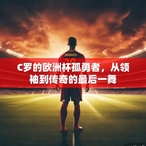 C罗的欧洲杯孤勇者，从领袖到传奇的最后一舞