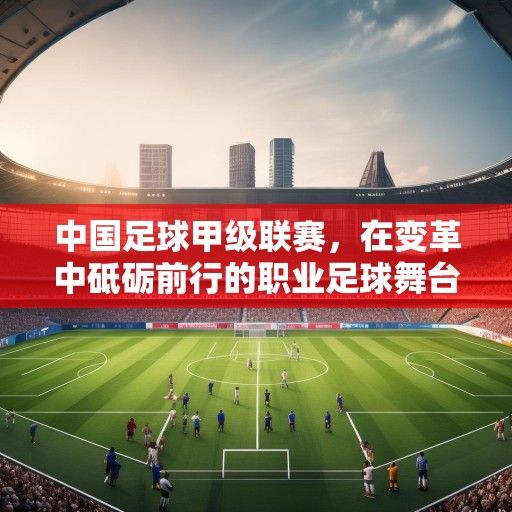 中国足球甲级联赛，在变革中砥砺前行的职业足球舞台