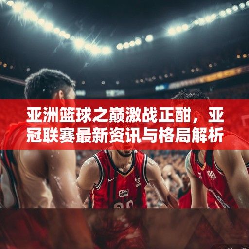 亚洲篮球之巅激战正酣，亚冠联赛最新资讯与格局解析