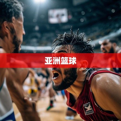 亚洲篮球之巅激战正酣，亚冠联赛最新资讯与格局解析