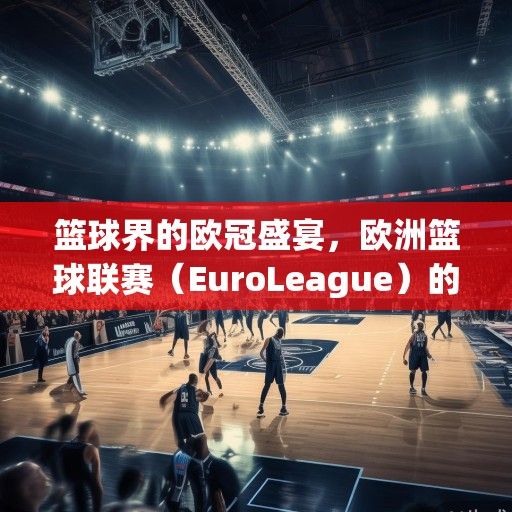 篮球界的欧冠盛宴，欧洲篮球联赛（EuroLeague）的辉煌、变革与未来展望