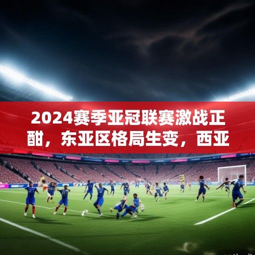 2024赛季亚冠联赛激战正酣，东亚区格局生变，西亚群雄虎视眈眈