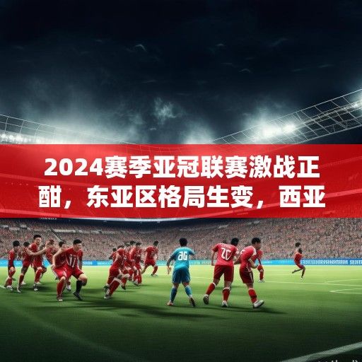 2024赛季亚冠联赛激战正酣，东亚区格局生变，西亚群雄虎视眈眈