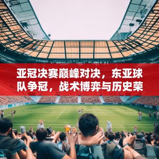 亚冠决赛巅峰对决，东亚球队争冠，战术博弈与历史荣耀交织