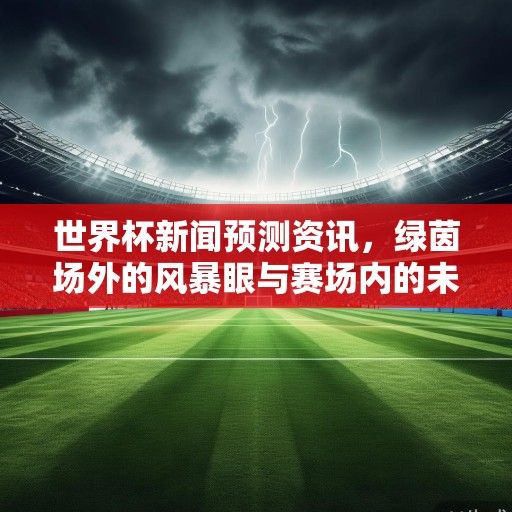 世界杯新闻预测资讯，绿茵场外的风暴眼与赛场内的未知数