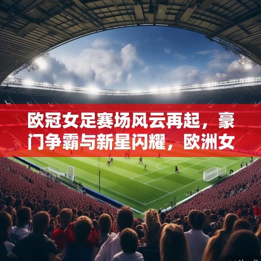 欧冠女足赛场风云再起，豪门争霸与新星闪耀，欧洲女足格局迎变革