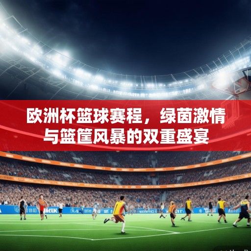 欧洲杯篮球赛程，绿茵激情与篮筐风暴的双重盛宴